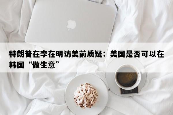 特朗普在李在明访美前质疑：美国是否可以在韩国“做生意”
