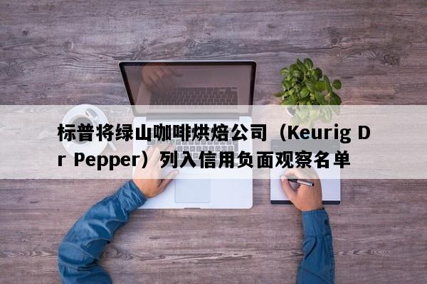 标普将绿山咖啡烘焙公司（Keurig Dr Pepper）列入信用负面观察名单