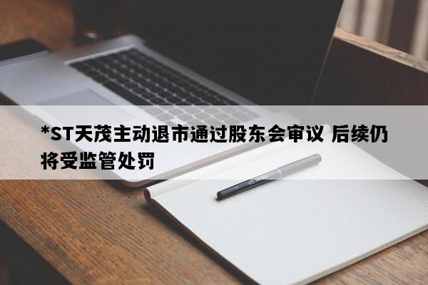 *ST天茂主动退市通过股东会审议 后续仍将受监管处罚