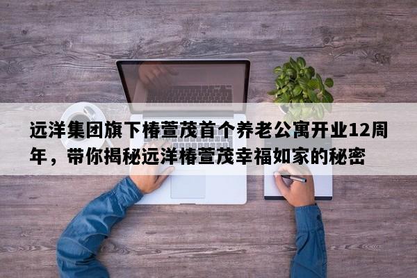 远洋集团旗下椿萱茂首个养老公寓开业12周年，带你揭秘远洋椿萱茂幸福如家的秘密