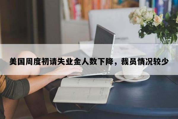 美国周度初请失业金人数下降，裁员情况较少