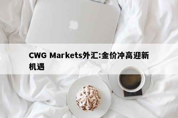 CWG Markets外汇:金价冲高迎新机遇