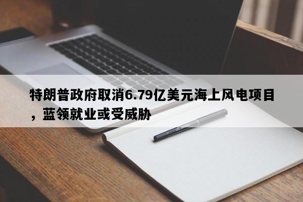 特朗普政府取消6.79亿美元海上风电项目，蓝领就业或受威胁