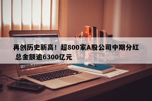 再创历史新高！超800家A股公司中期分红 总金额逾6300亿元