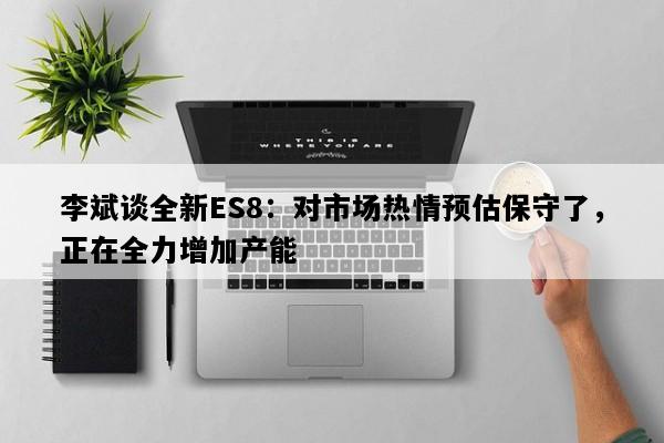 李斌谈全新ES8：对市场热情预估保守了，正在全力增加产能