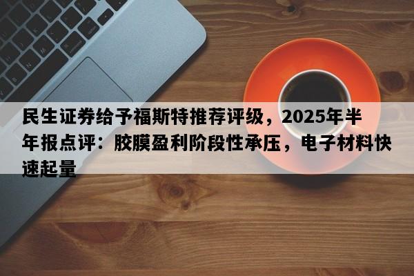 民生证券给予福斯特推荐评级，2025年半年报点评：胶膜盈利阶段性承压，电子材料快速起量