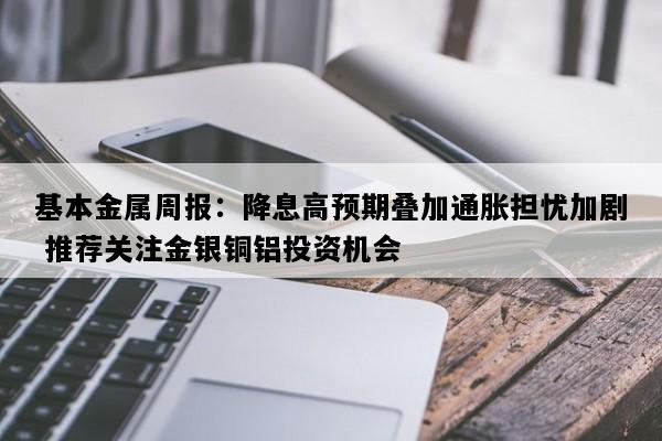 基本金属周报：降息高预期叠加通胀担忧加剧 推荐关注金银铜铝投资机会