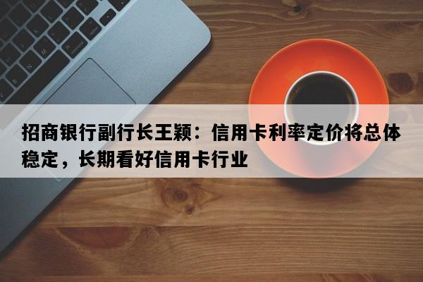 招商银行副行长王颖：信用卡利率定价将总体稳定，长期看好信用卡行业