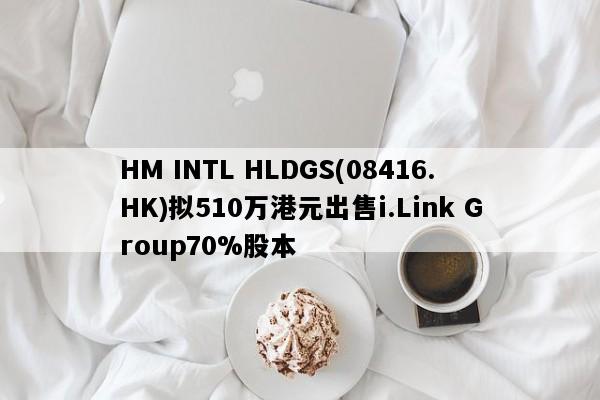 HM INTL HLDGS(08416.HK)拟510万港元出售i.Link Group70%股本