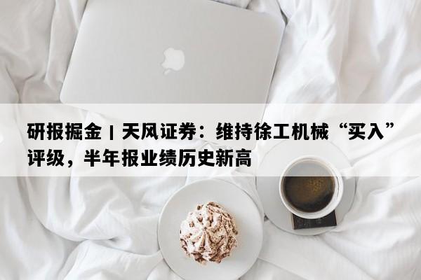 研报掘金丨天风证券：维持徐工机械“买入”评级，半年报业绩历史新高