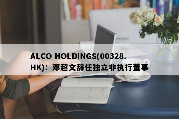 ALCO HOLDINGS(00328.HK)：邓超文辞任独立非执行董事