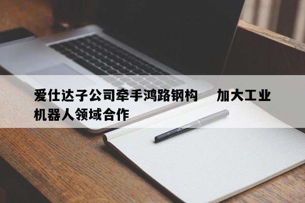 爱仕达子公司牵手鸿路钢构    加大工业机器人领域合作