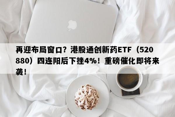 再迎布局窗口？港股通创新药ETF（520880）四连阳后下挫4%！重磅催化即将来袭！