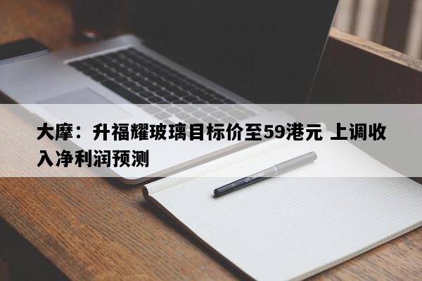 大摩：升福耀玻璃目标价至59港元 上调收入净利润预测