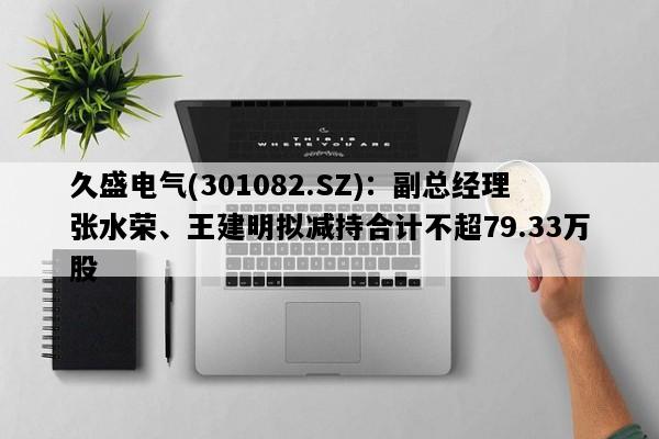 久盛电气(301082.SZ)：副总经理张水荣、王建明拟减持合计不超79.33万股