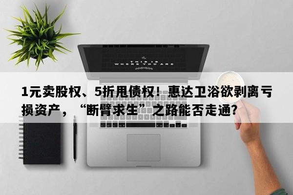 1元卖股权、5折甩债权！惠达卫浴欲剥离亏损资产，“断臂求生”之路能否走通？