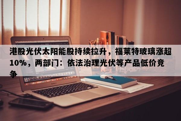 港股光伏太阳能股持续拉升，福莱特玻璃涨超10%，两部门：依法治理光伏等产品低价竞争