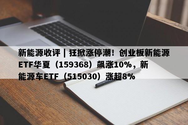 新能源收评 | 狂掀涨停潮！创业板新能源ETF华夏（159368）飙涨10%，新能源车ETF（515030）涨超8%
