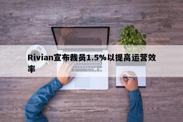 Rivian宣布裁员1.5%以提高运营效率