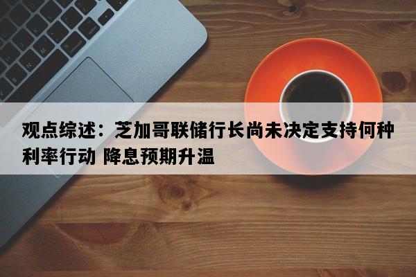 观点综述：芝加哥联储行长尚未决定支持何种利率行动 降息预期升温