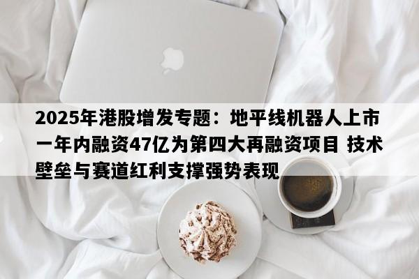 2025年港股增发专题：地平线机器人上市一年内融资47亿为第四大再融资项目 技术壁垒与赛道红利支撑强势表现