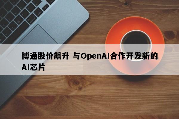 博通股价飙升 与OpenAI合作开发新的AI芯片
