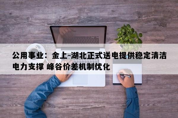 公用事业：金上-湖北正式送电提供稳定清洁电力支撑 峰谷价差机制优化
