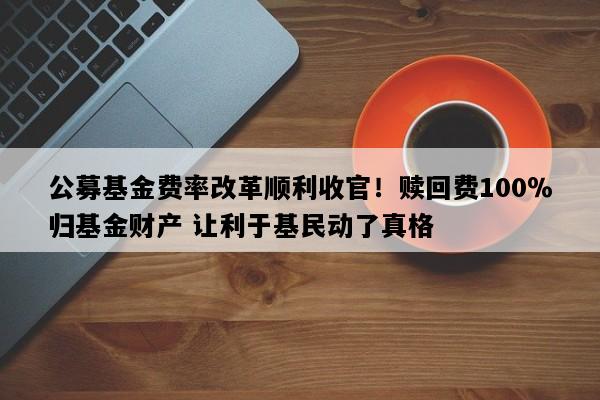 公募基金费率改革顺利收官！赎回费100％归基金财产 让利于基民动了真格