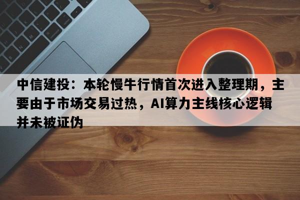 中信建投：本轮慢牛行情首次进入整理期，主要由于市场交易过热，AI算力主线核心逻辑并未被证伪