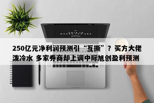 250亿元净利润预测引“互撕”？买方大佬泼冷水 多家券商却上调中际旭创盈利预测
