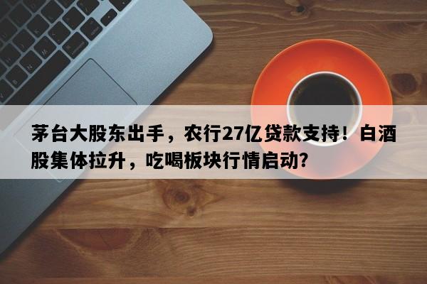 茅台大股东出手，农行27亿贷款支持！白酒股集体拉升，吃喝板块行情启动？
