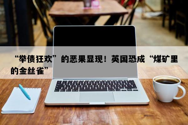“举债狂欢”的恶果显现！英国恐成“煤矿里的金丝雀”