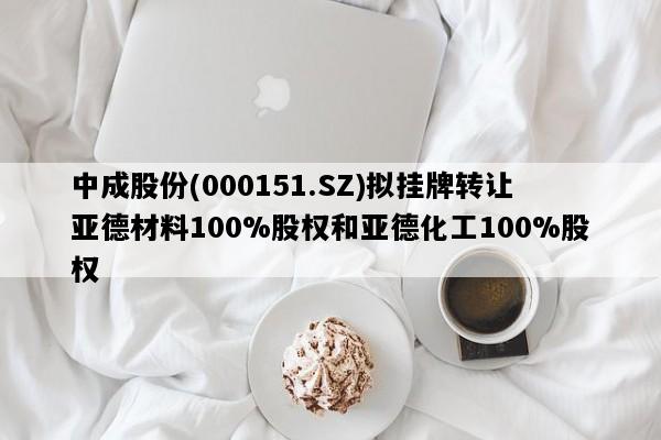 中成股份(000151.SZ)拟挂牌转让亚德材料100%股权和亚德化工100%股权
