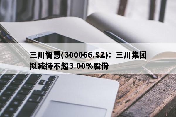 三川智慧(300066.SZ)：三川集团拟减持不超3.00%股份