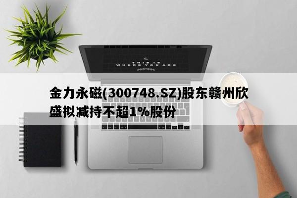 金力永磁(300748.SZ)股东赣州欣盛拟减持不超1%股份