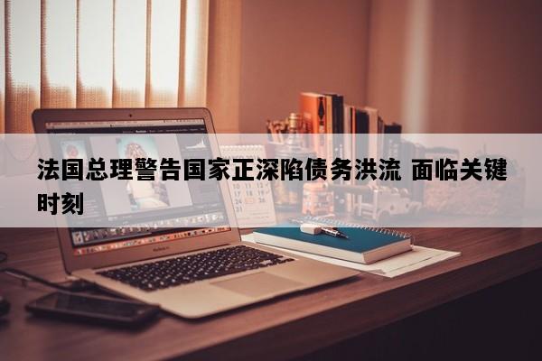法国总理警告国家正深陷债务洪流 面临关键时刻