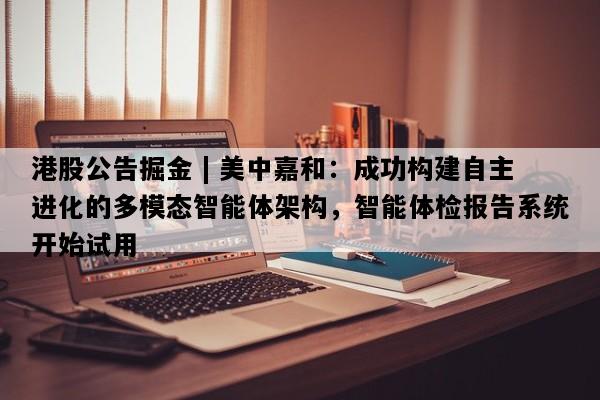 港股公告掘金 | 美中嘉和：成功构建自主进化的多模态智能体架构，智能体检报告系统开始试用