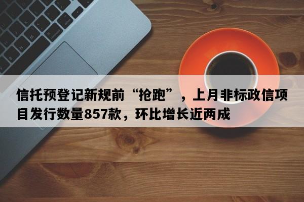 信托预登记新规前“抢跑”，上月非标政信项目发行数量857款，环比增长近两成
