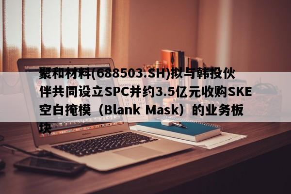 聚和材料(688503.SH)拟与韩投伙伴共同设立SPC并约3.5亿元收购SKE空白掩模（Blank Mask）的业务板块