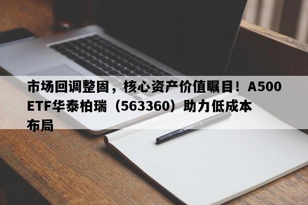 市场回调整固，核心资产价值瞩目！A500ETF华泰柏瑞（563360）助力低成本布局