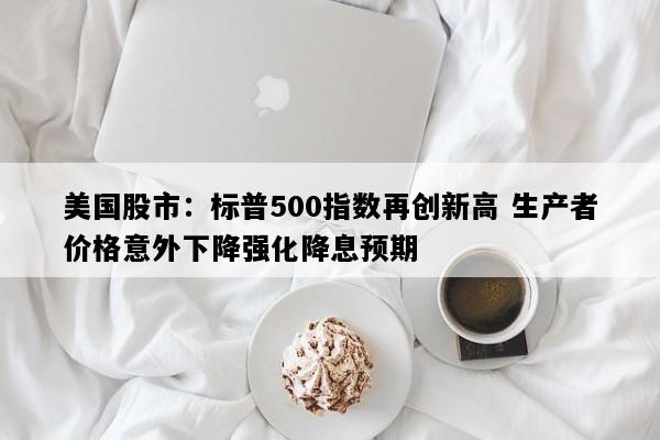 美国股市：标普500指数再创新高 生产者价格意外下降强化降息预期