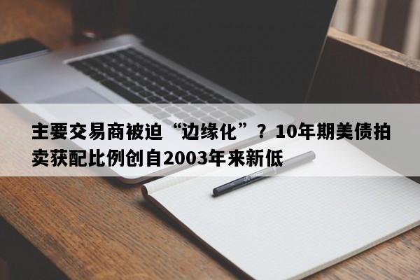 主要交易商被迫“边缘化”？10年期美债拍卖获配比例创自2003年来新低