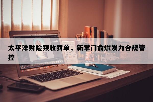 太平洋财险频收罚单，新掌门俞斌发力合规管控