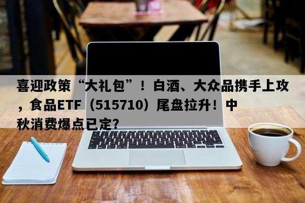 喜迎政策“大礼包”！白酒、大众品携手上攻，食品ETF（515710）尾盘拉升！中秋消费爆点已定？