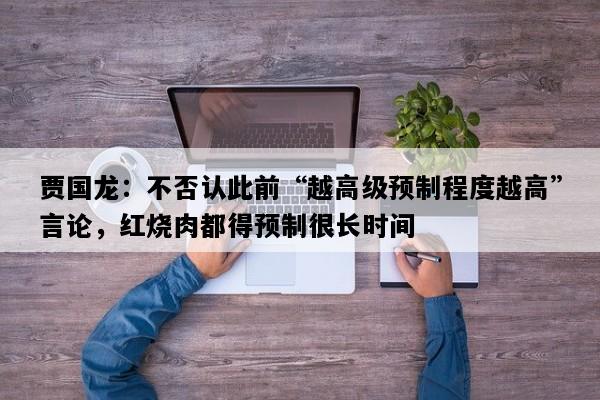 贾国龙：不否认此前“越高级预制程度越高”言论，红烧肉都得预制很长时间