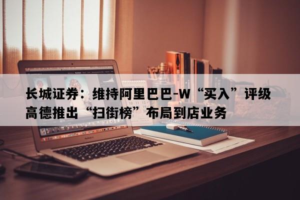 长城证券：维持阿里巴巴-W“买入”评级 高德推出“扫街榜”布局到店业务