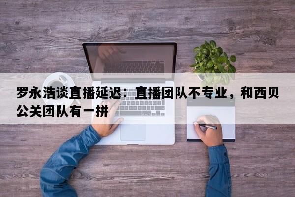 罗永浩谈直播延迟：直播团队不专业，和西贝公关团队有一拼