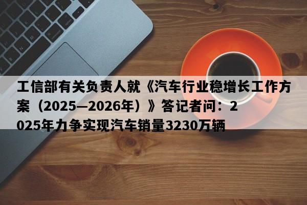工信部有关负责人就《汽车行业稳增长工作方案（2025—2026年）》答记者问：2025年力争实现汽车销量3230万辆